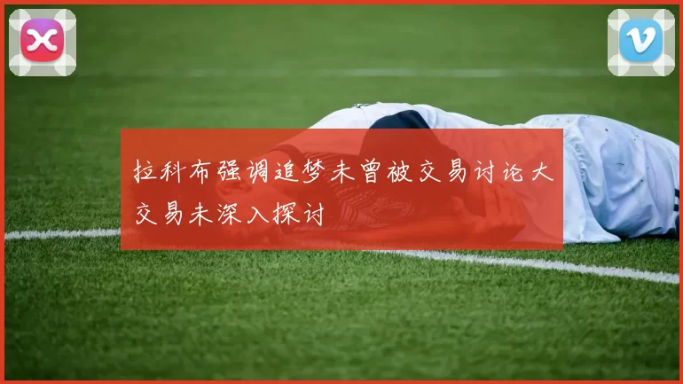 拉科布强调追梦未曾被交易讨论大交易未深入探讨