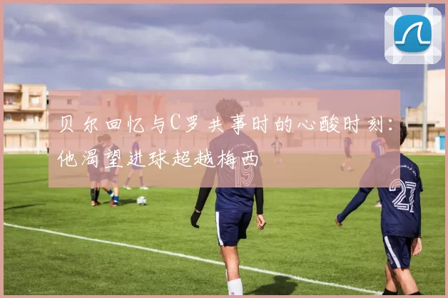 贝尔回忆与C罗共事时的心酸时刻：他渴望进球超越梅西