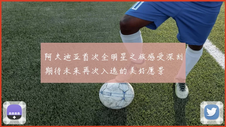 阿夫迪亚首次全明星之旅感受深刻期待未来再次入选的美好愿景