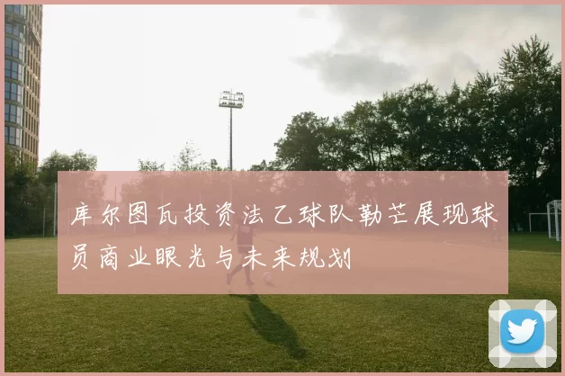 库尔图瓦投资法乙球队勒芒展现球员商业眼光与未来规划