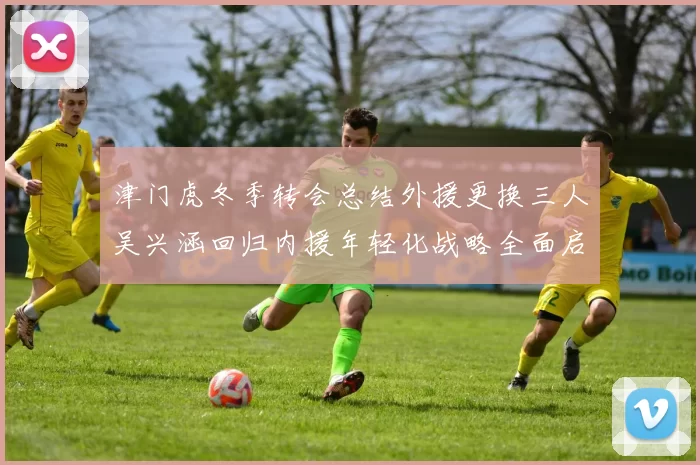 津门虎冬季转会总结外援更换三人吴兴涵回归内援年轻化战略全面启动