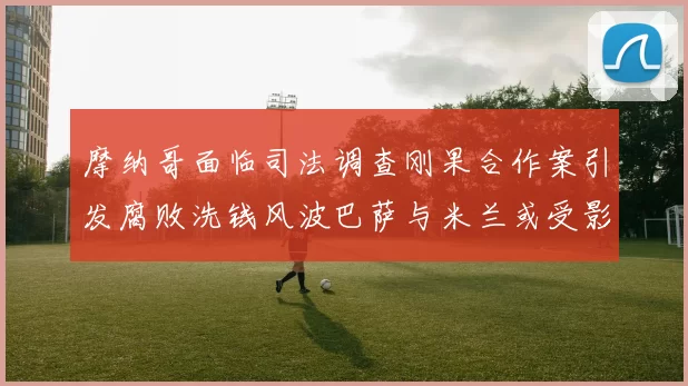 摩纳哥面临司法调查刚果合作案引发腐败洗钱风波巴萨与米兰或受影响
