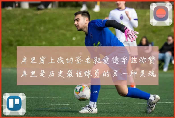 库里穿上我的签名鞋爱德华兹称赞库里是历史最佳球员的另一种灵魂