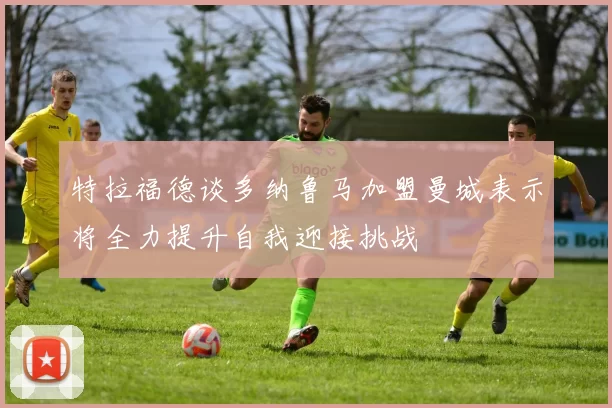 特拉福德谈多纳鲁马加盟曼城表示将全力提升自我迎接挑战