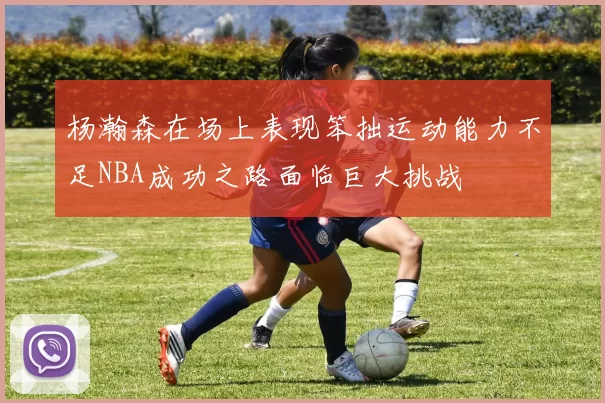 杨瀚森在场上表现笨拙运动能力不足NBA成功之路面临巨大挑战