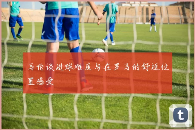 马伦谈进球难度与在罗马的舒适位置感受
