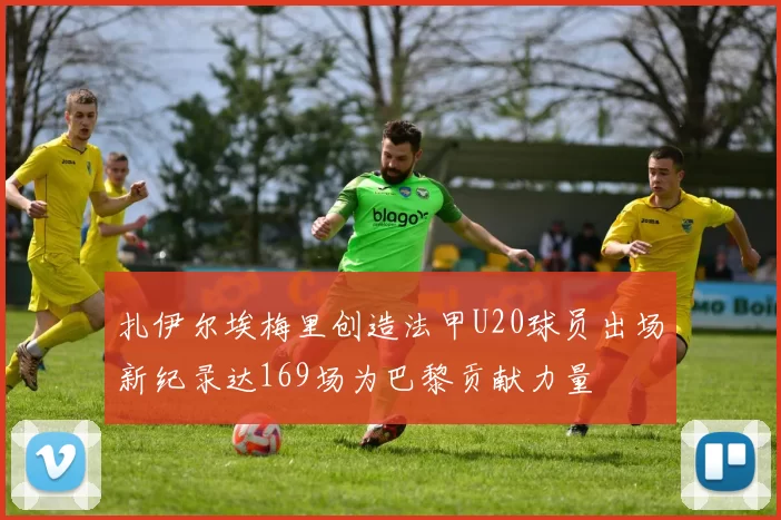 扎伊尔埃梅里创造法甲U20球员出场新纪录达169场为巴黎贡献力量