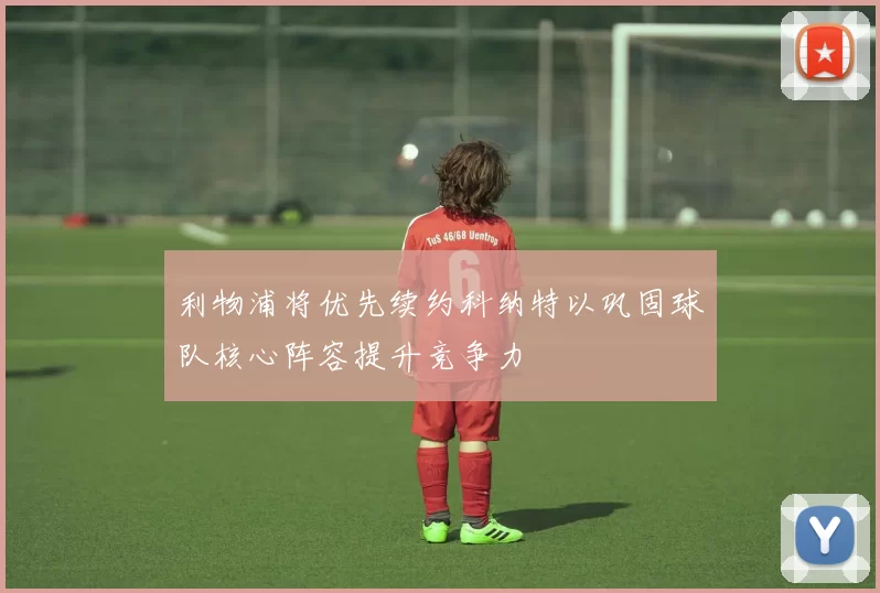 利物浦将优先续约科纳特以巩固球队核心阵容提升竞争力