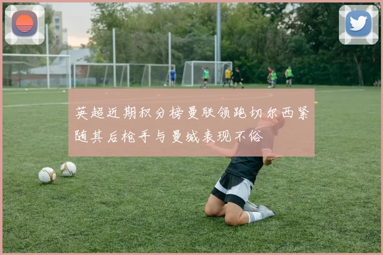 英超近期积分榜曼联领跑切尔西紧随其后枪手与曼城表现不俗
